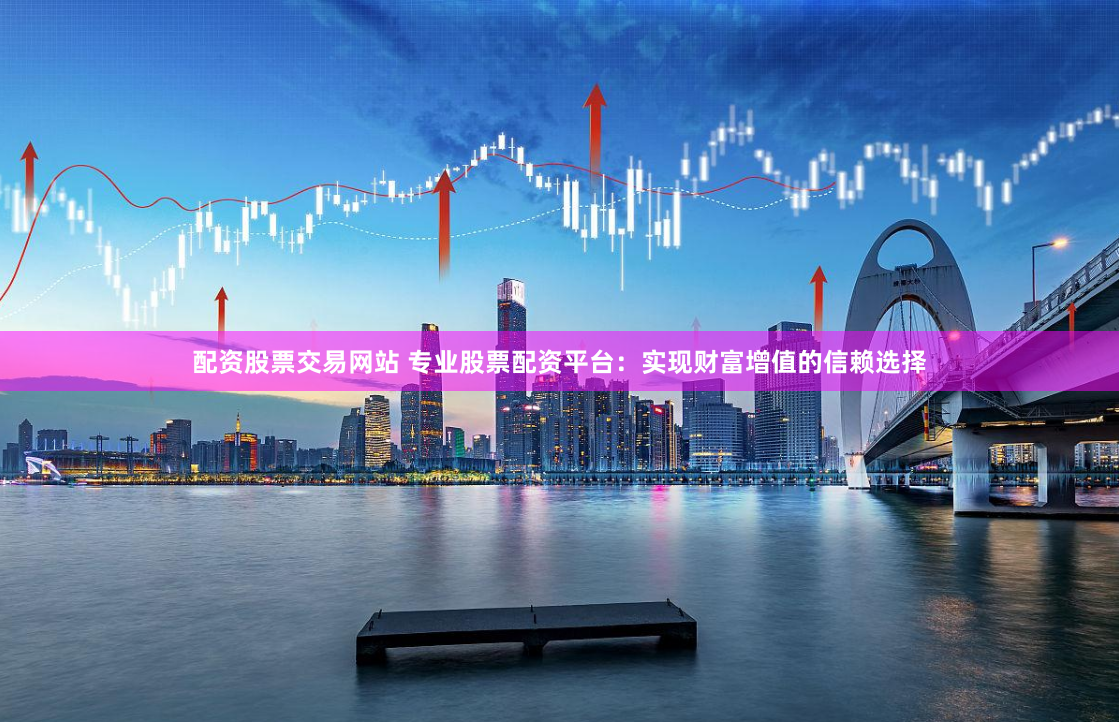 配资股票交易网站 专业股票配资平台：实现财富增值的信赖选择