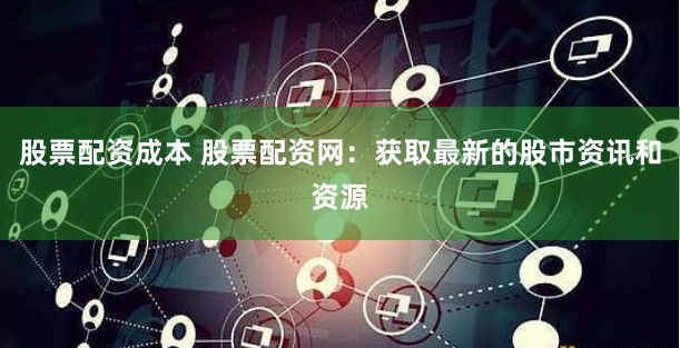 股票配资成本 股票配资网：获取最新的股市资讯和资源