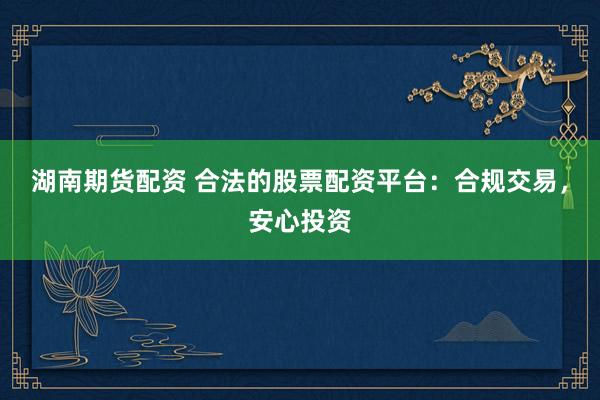 湖南期货配资 合法的股票配资平台：合规交易，安心投资