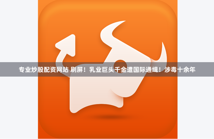 专业炒股配资网站 刷屏！乳业巨头千金遭国际通缉！涉毒十余年