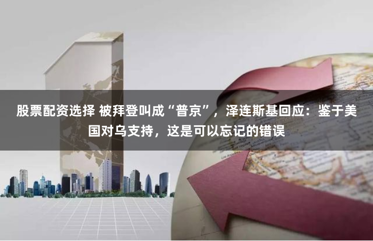 股票配资选择 被拜登叫成“普京”，泽连斯基回应：鉴于美国对乌支持，这是可以忘记的错误