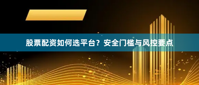 股票配资如何选平台？安全门槛与风控要点